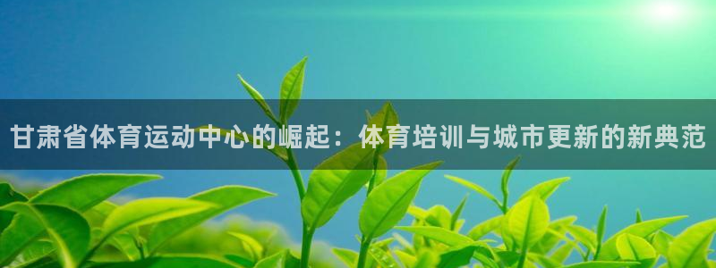 火爆体育下载：甘肃省体育运动中心的崛起：体育培训与城市更新的新典范
